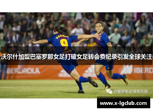 沃尔什加盟巴塞罗那女足打破女足转会费纪录引发全球关注