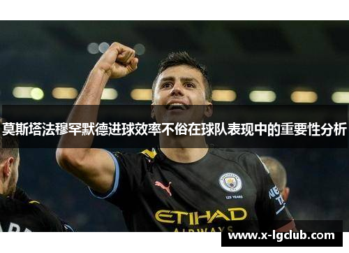 莫斯塔法穆罕默德进球效率不俗在球队表现中的重要性分析