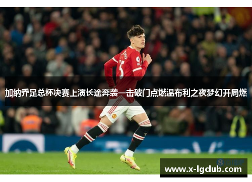 加纳乔足总杯决赛上演长途奔袭一击破门点燃温布利之夜梦幻开局燃