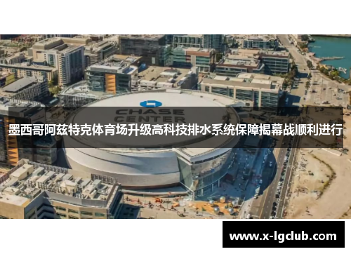 墨西哥阿兹特克体育场升级高科技排水系统保障揭幕战顺利进行