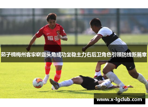 茹子楠梅州客家崭露头角成功坐稳主力右后卫角色引领防线新篇章 茹子楠梅州客家崭露头角成功坐稳主力右后卫角色引领防线新篇章