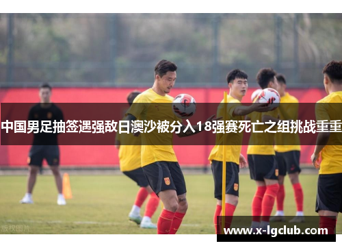 中国男足抽签遇强敌日澳沙被分入18强赛死亡之组挑战重重
