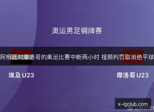 阿根廷对摩洛哥的奥运比赛中断两小时 视频判罚取消绝平球